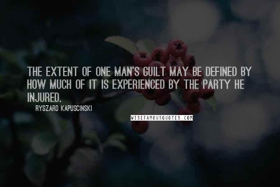 Ryszard Kapuscinski Quotes: The extent of one man's guilt may be defined by how much of it is experienced by the party he injured.