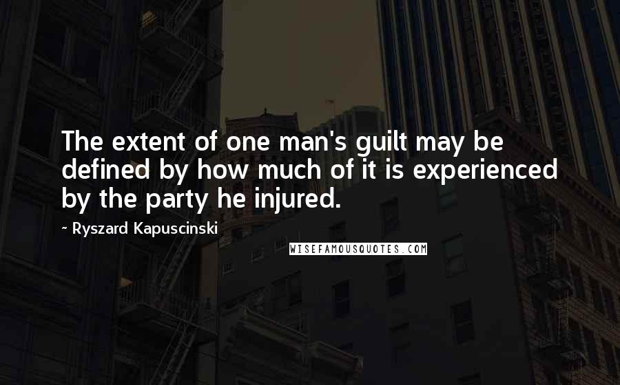 Ryszard Kapuscinski Quotes: The extent of one man's guilt may be defined by how much of it is experienced by the party he injured.