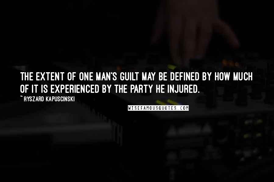 Ryszard Kapuscinski Quotes: The extent of one man's guilt may be defined by how much of it is experienced by the party he injured.