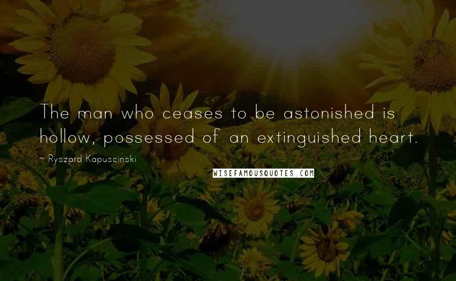 Ryszard Kapuscinski Quotes: The man who ceases to be astonished is hollow, possessed of an extinguished heart.