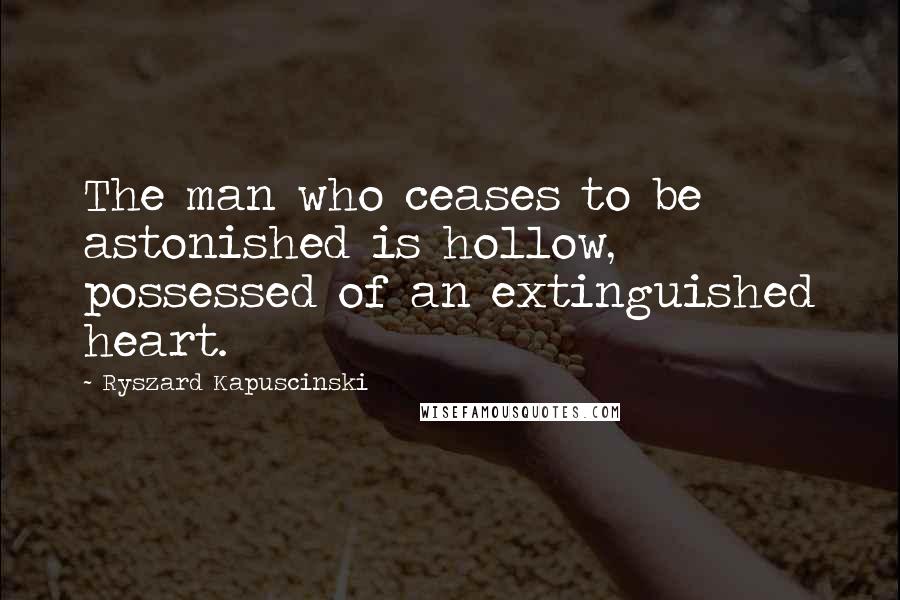 Ryszard Kapuscinski Quotes: The man who ceases to be astonished is hollow, possessed of an extinguished heart.