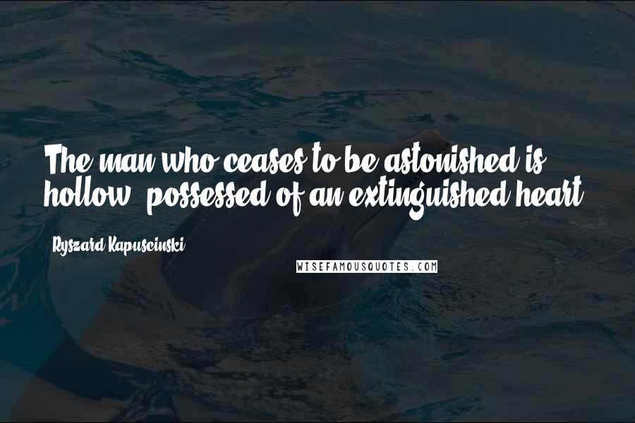 Ryszard Kapuscinski Quotes: The man who ceases to be astonished is hollow, possessed of an extinguished heart.