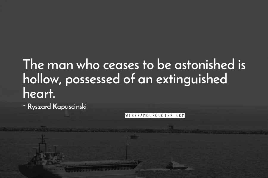 Ryszard Kapuscinski Quotes: The man who ceases to be astonished is hollow, possessed of an extinguished heart.