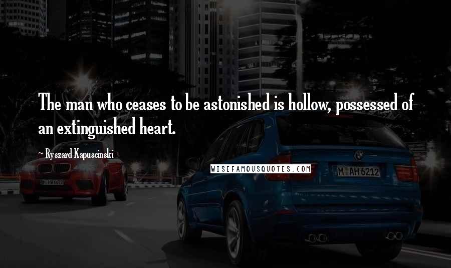 Ryszard Kapuscinski Quotes: The man who ceases to be astonished is hollow, possessed of an extinguished heart.