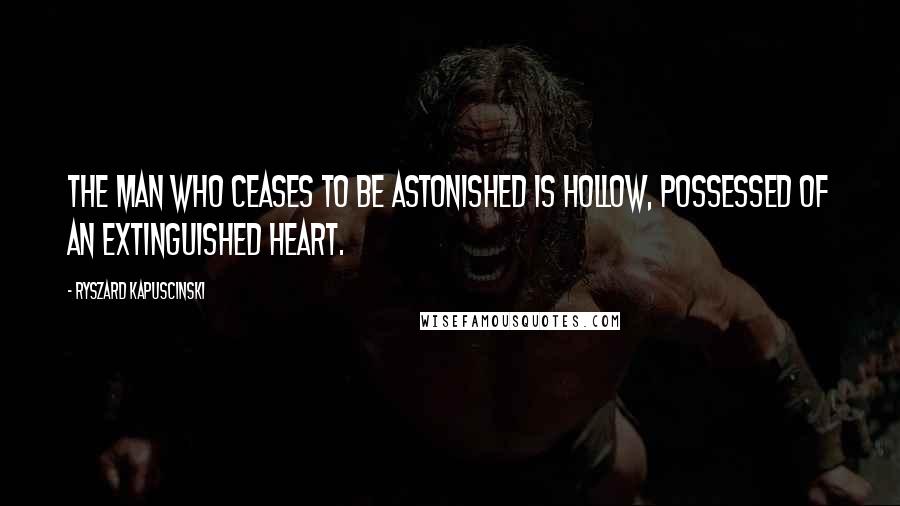 Ryszard Kapuscinski Quotes: The man who ceases to be astonished is hollow, possessed of an extinguished heart.