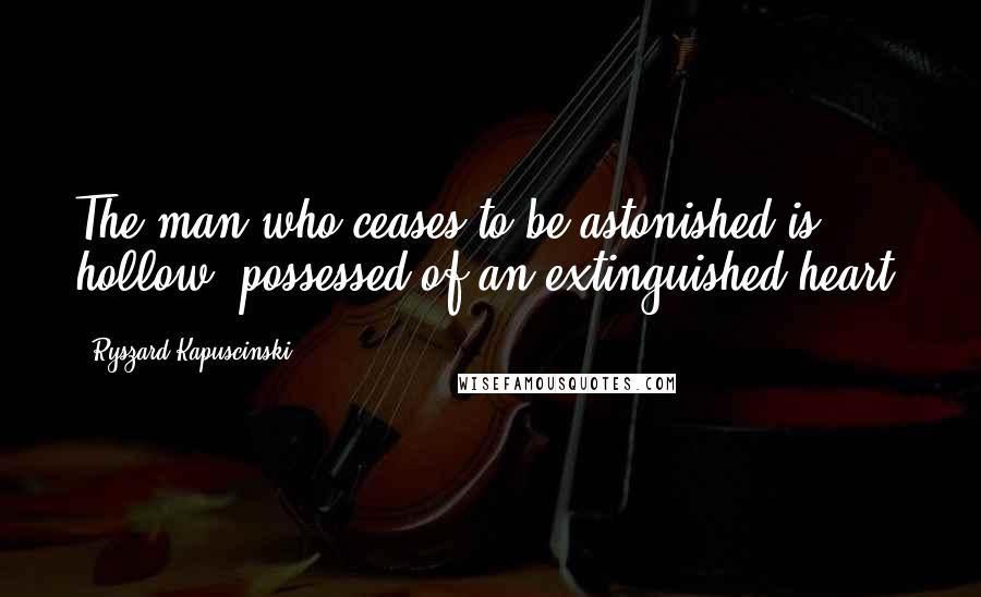 Ryszard Kapuscinski Quotes: The man who ceases to be astonished is hollow, possessed of an extinguished heart.