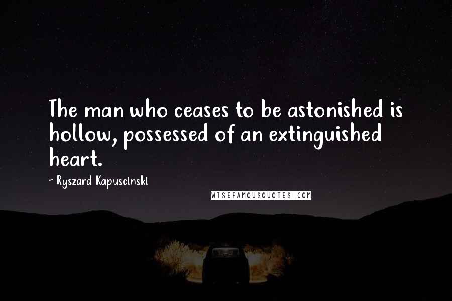 Ryszard Kapuscinski Quotes: The man who ceases to be astonished is hollow, possessed of an extinguished heart.