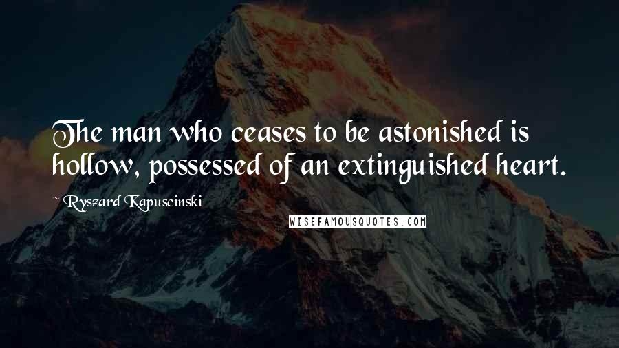 Ryszard Kapuscinski Quotes: The man who ceases to be astonished is hollow, possessed of an extinguished heart.