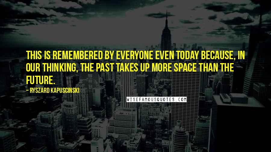 Ryszard Kapuscinski Quotes: This is remembered by everyone even today because, in our thinking, the past takes up more space than the future.