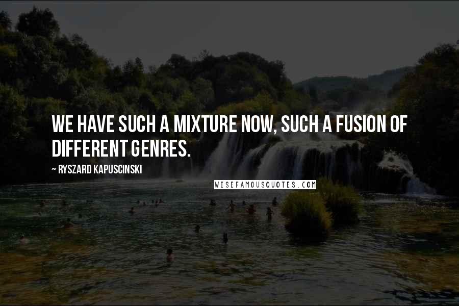 Ryszard Kapuscinski Quotes: We have such a mixture now, such a fusion of different genres.