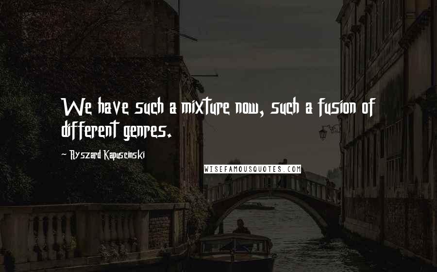 Ryszard Kapuscinski Quotes: We have such a mixture now, such a fusion of different genres.