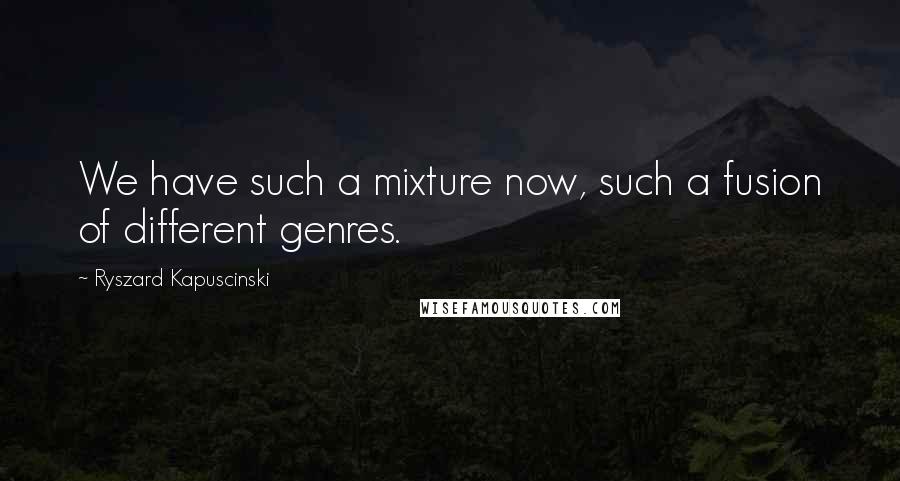 Ryszard Kapuscinski Quotes: We have such a mixture now, such a fusion of different genres.