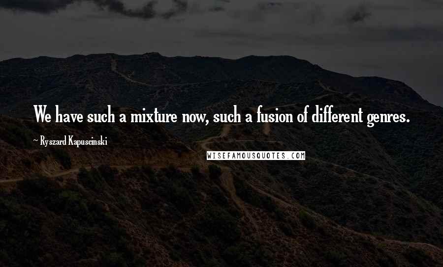 Ryszard Kapuscinski Quotes: We have such a mixture now, such a fusion of different genres.