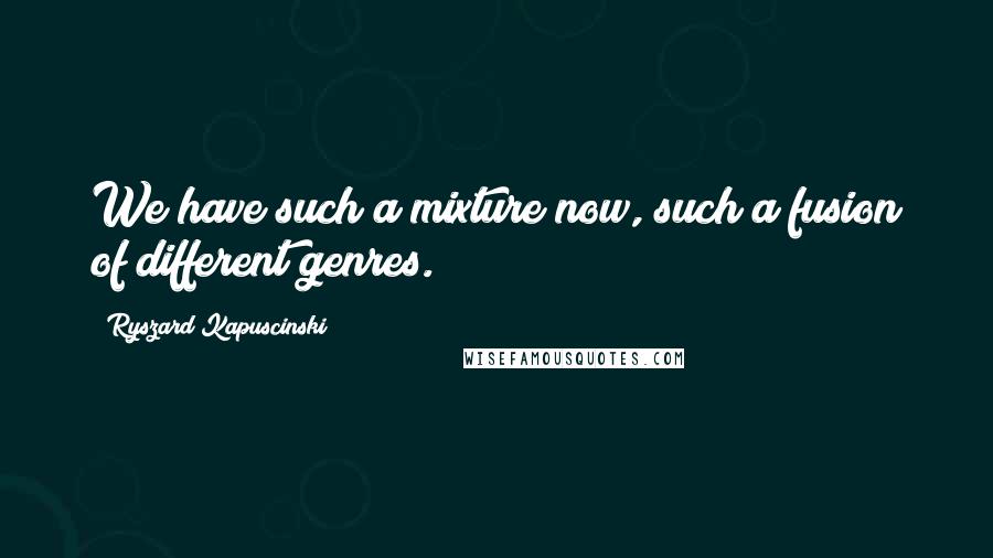 Ryszard Kapuscinski Quotes: We have such a mixture now, such a fusion of different genres.