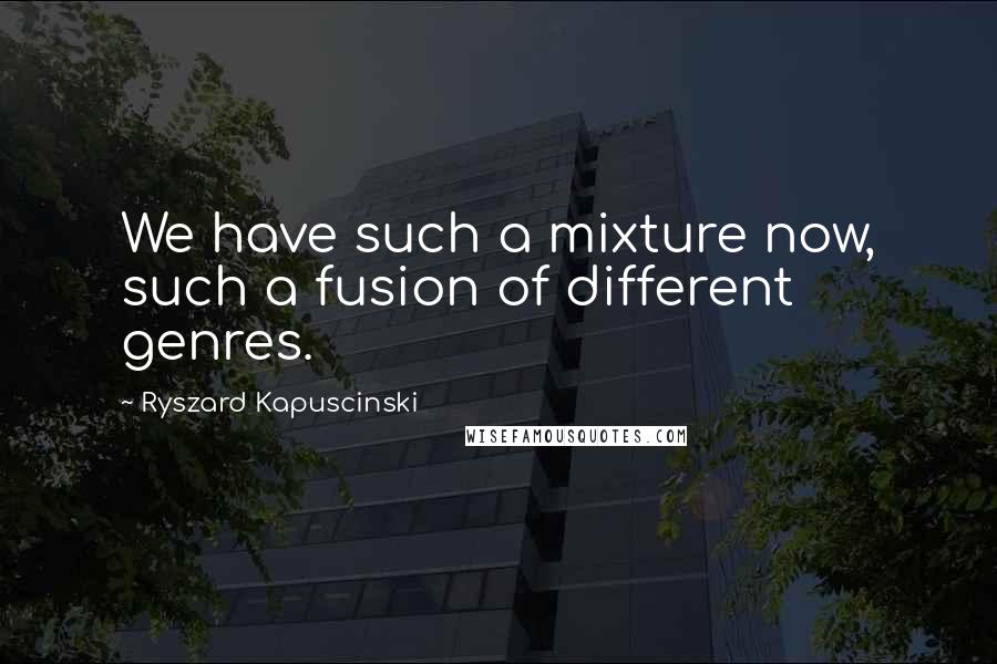 Ryszard Kapuscinski Quotes: We have such a mixture now, such a fusion of different genres.