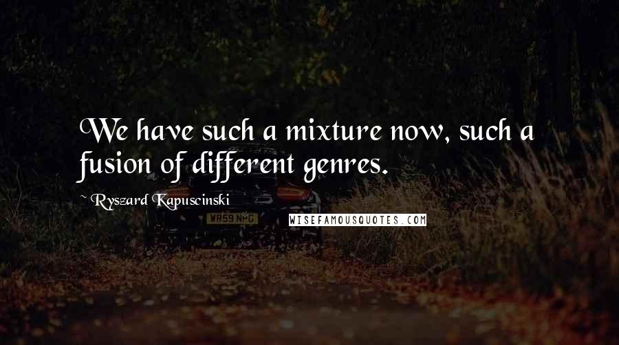 Ryszard Kapuscinski Quotes: We have such a mixture now, such a fusion of different genres.