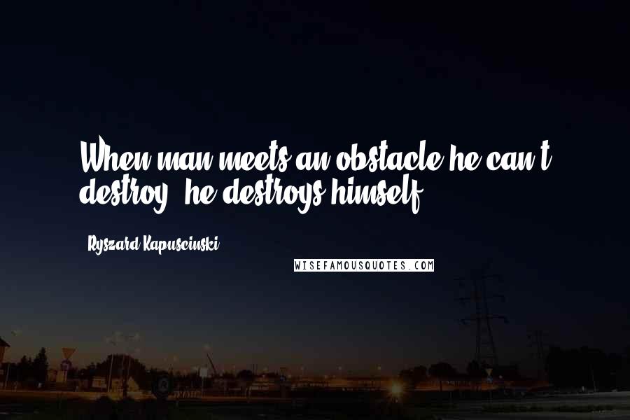 Ryszard Kapuscinski Quotes: When man meets an obstacle he can't destroy, he destroys himself