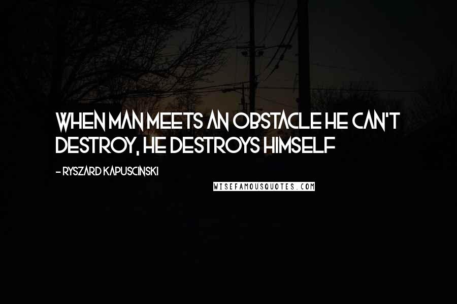 Ryszard Kapuscinski Quotes: When man meets an obstacle he can't destroy, he destroys himself