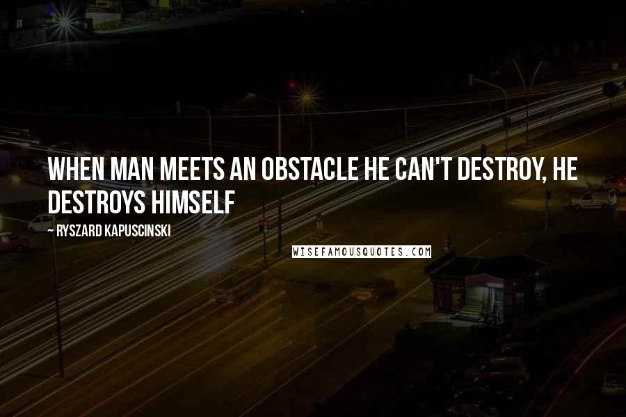 Ryszard Kapuscinski Quotes: When man meets an obstacle he can't destroy, he destroys himself