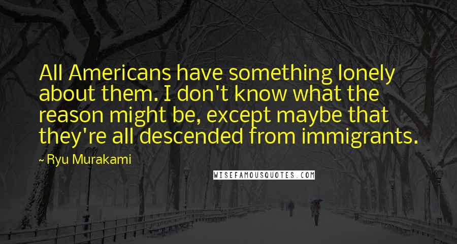 Ryu Murakami Quotes: All Americans have something lonely about them. I don't know what the reason might be, except maybe that they're all descended from immigrants.