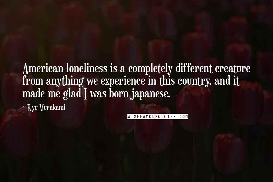 Ryu Murakami Quotes: American loneliness is a completely different creature from anything we experience in this country, and it made me glad I was born japanese.