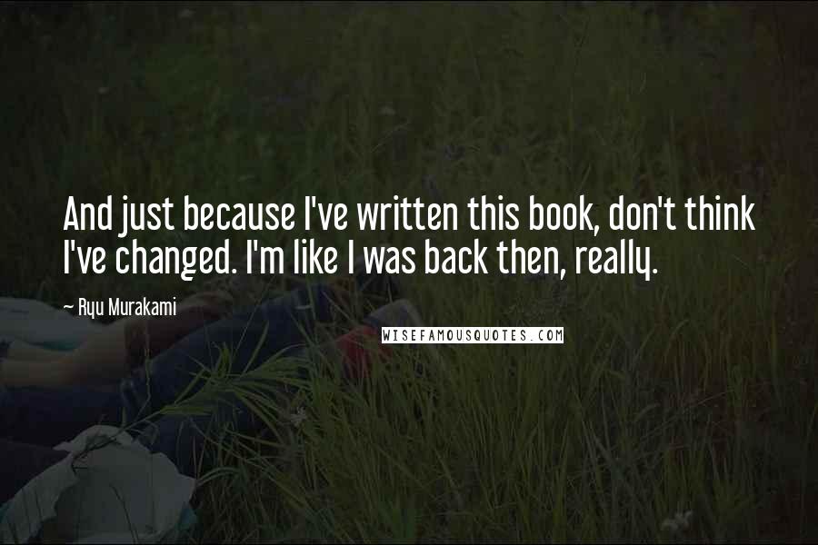 Ryu Murakami Quotes: And just because I've written this book, don't think I've changed. I'm like I was back then, really.