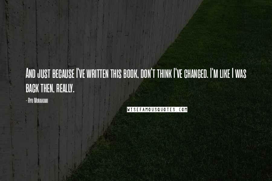 Ryu Murakami Quotes: And just because I've written this book, don't think I've changed. I'm like I was back then, really.