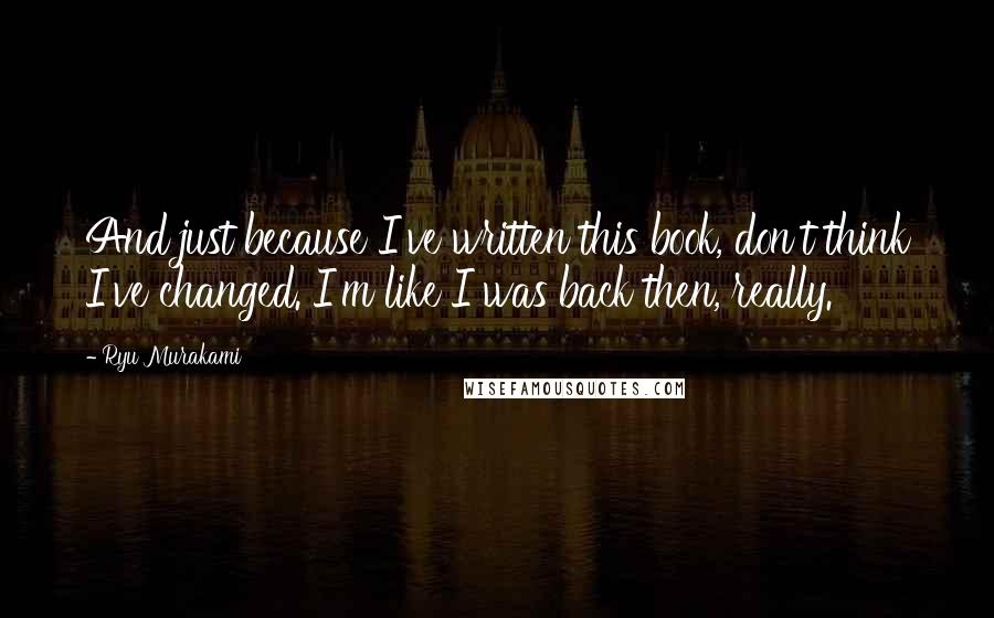 Ryu Murakami Quotes: And just because I've written this book, don't think I've changed. I'm like I was back then, really.