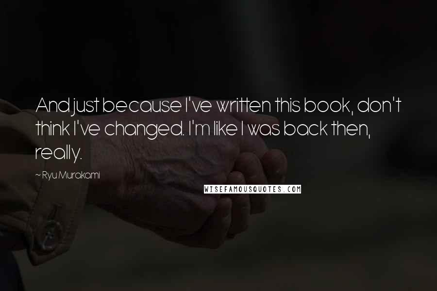 Ryu Murakami Quotes: And just because I've written this book, don't think I've changed. I'm like I was back then, really.