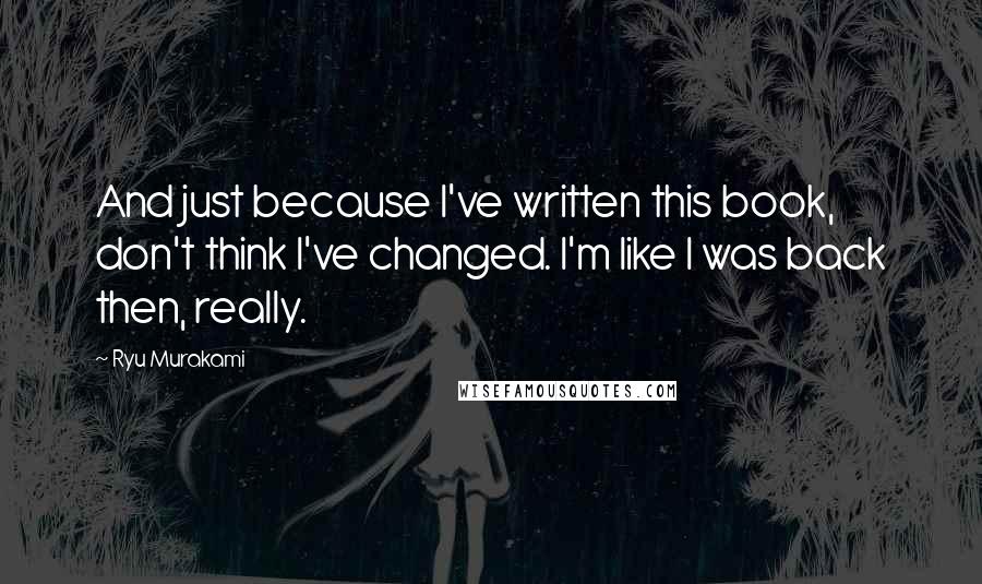 Ryu Murakami Quotes: And just because I've written this book, don't think I've changed. I'm like I was back then, really.