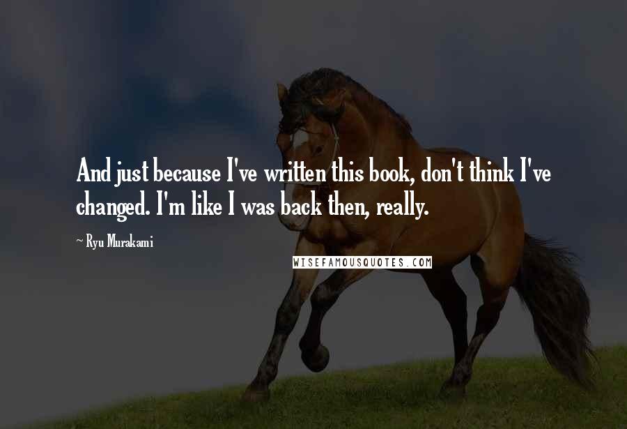 Ryu Murakami Quotes: And just because I've written this book, don't think I've changed. I'm like I was back then, really.