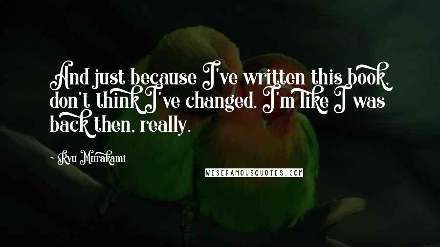 Ryu Murakami Quotes: And just because I've written this book, don't think I've changed. I'm like I was back then, really.