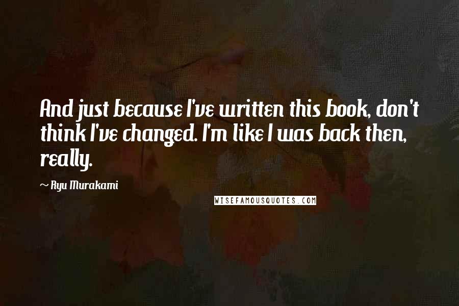 Ryu Murakami Quotes: And just because I've written this book, don't think I've changed. I'm like I was back then, really.