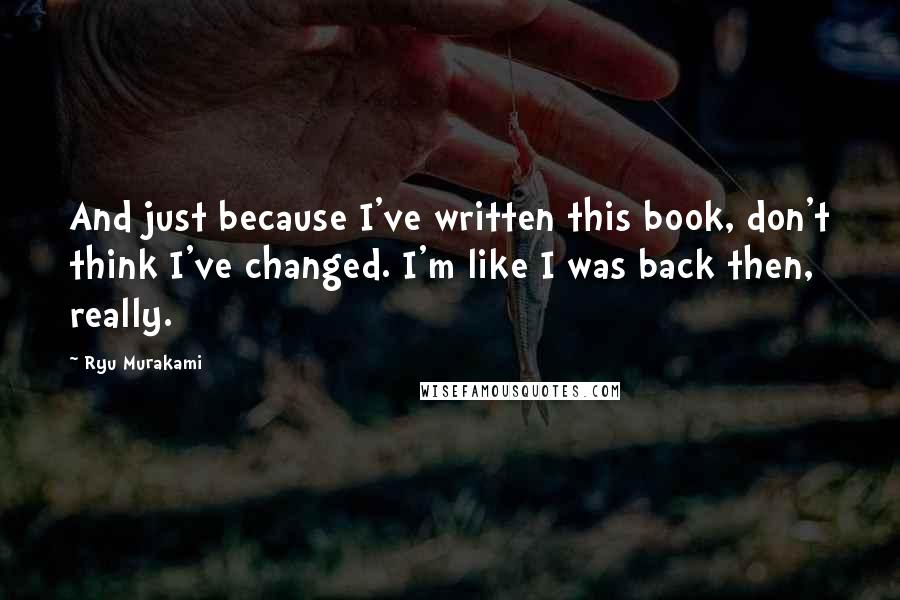 Ryu Murakami Quotes: And just because I've written this book, don't think I've changed. I'm like I was back then, really.