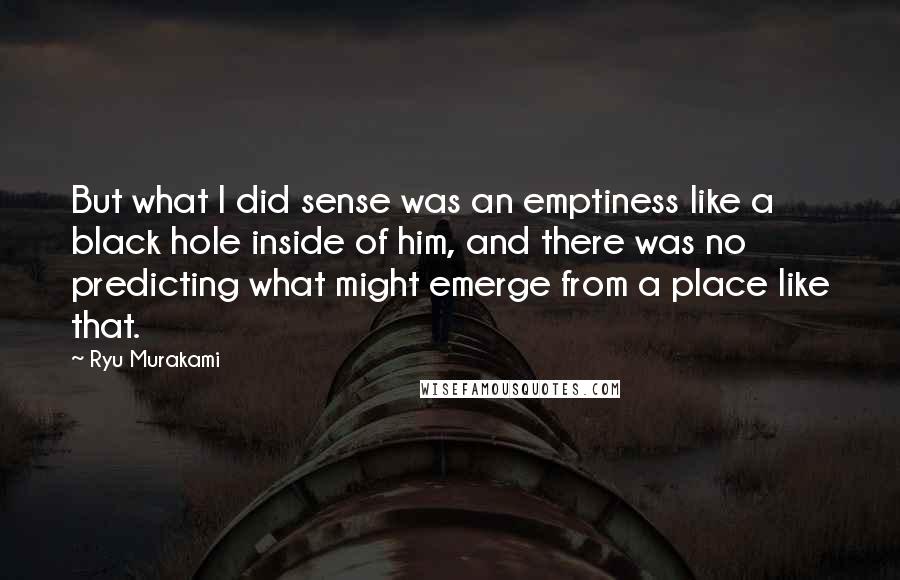 Ryu Murakami Quotes: But what I did sense was an emptiness like a black hole inside of him, and there was no predicting what might emerge from a place like that.
