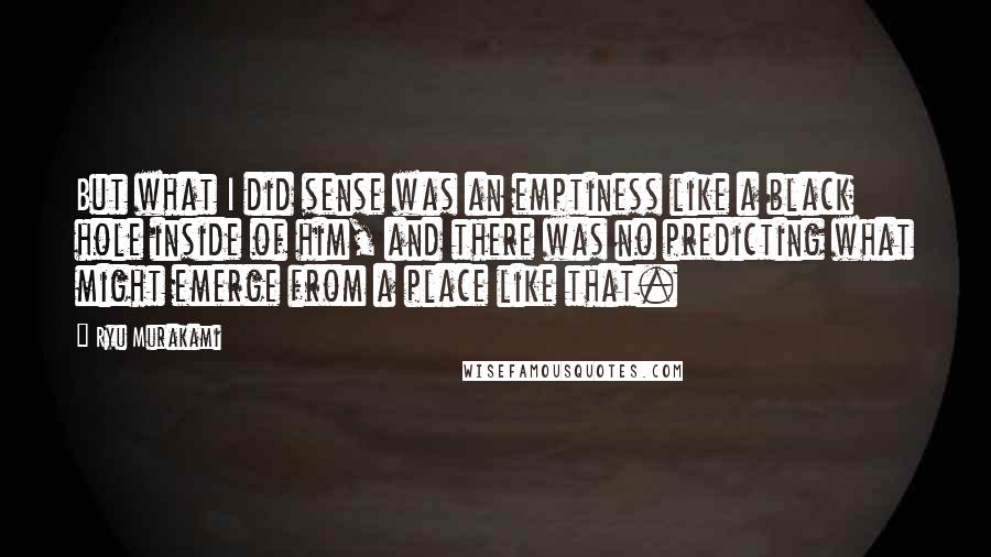 Ryu Murakami Quotes: But what I did sense was an emptiness like a black hole inside of him, and there was no predicting what might emerge from a place like that.
