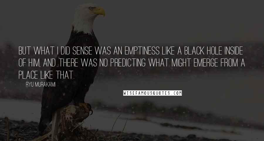 Ryu Murakami Quotes: But what I did sense was an emptiness like a black hole inside of him, and there was no predicting what might emerge from a place like that.
