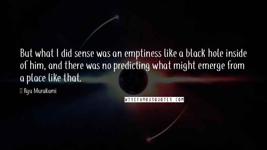 Ryu Murakami Quotes: But what I did sense was an emptiness like a black hole inside of him, and there was no predicting what might emerge from a place like that.