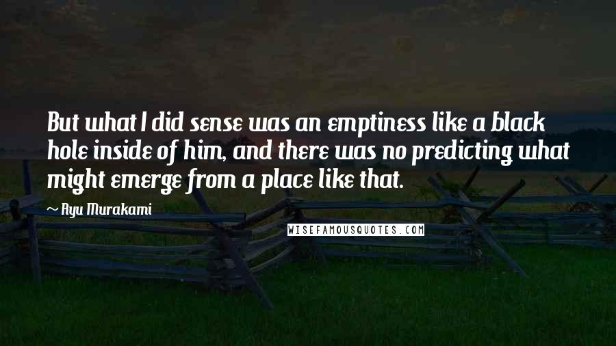 Ryu Murakami Quotes: But what I did sense was an emptiness like a black hole inside of him, and there was no predicting what might emerge from a place like that.