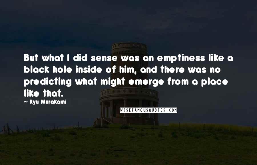 Ryu Murakami Quotes: But what I did sense was an emptiness like a black hole inside of him, and there was no predicting what might emerge from a place like that.