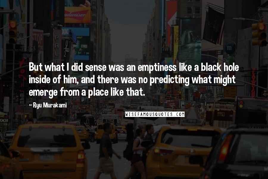 Ryu Murakami Quotes: But what I did sense was an emptiness like a black hole inside of him, and there was no predicting what might emerge from a place like that.