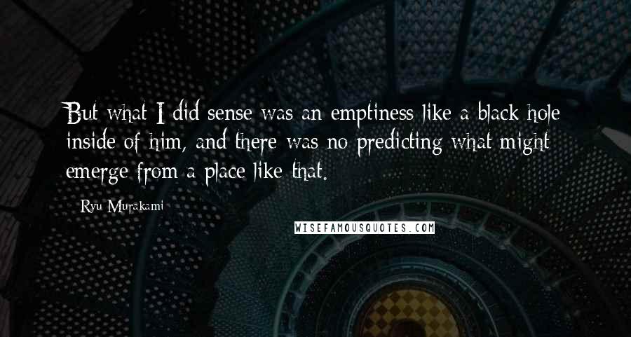 Ryu Murakami Quotes: But what I did sense was an emptiness like a black hole inside of him, and there was no predicting what might emerge from a place like that.