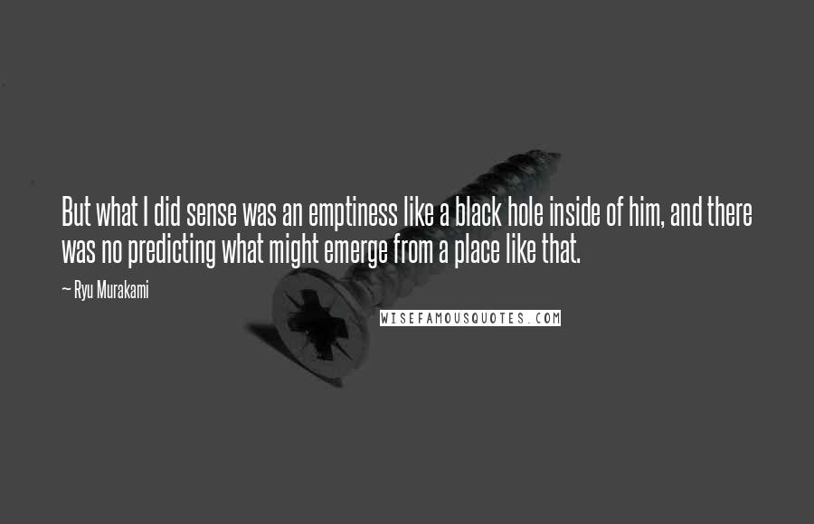 Ryu Murakami Quotes: But what I did sense was an emptiness like a black hole inside of him, and there was no predicting what might emerge from a place like that.
