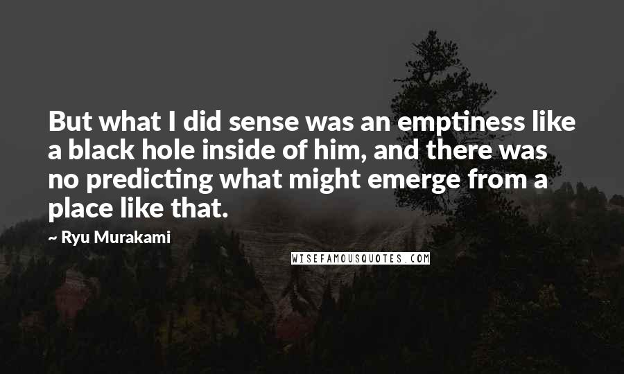 Ryu Murakami Quotes: But what I did sense was an emptiness like a black hole inside of him, and there was no predicting what might emerge from a place like that.