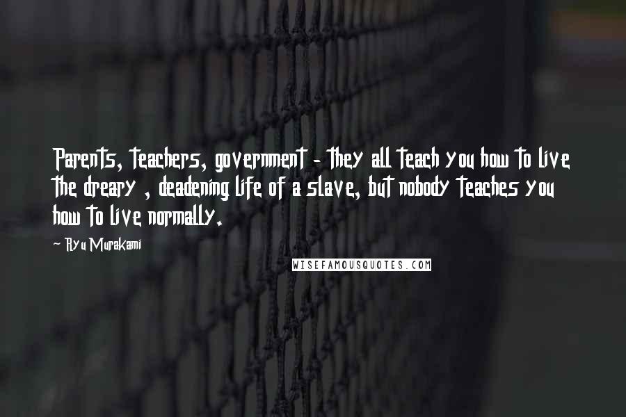 Ryu Murakami Quotes: Parents, teachers, government - they all teach you how to live the dreary , deadening life of a slave, but nobody teaches you how to live normally.
