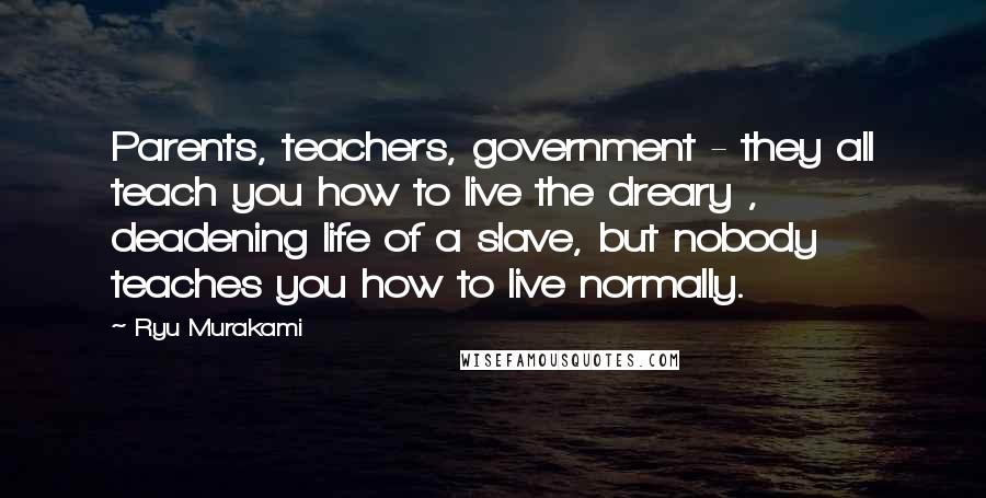 Ryu Murakami Quotes: Parents, teachers, government - they all teach you how to live the dreary , deadening life of a slave, but nobody teaches you how to live normally.