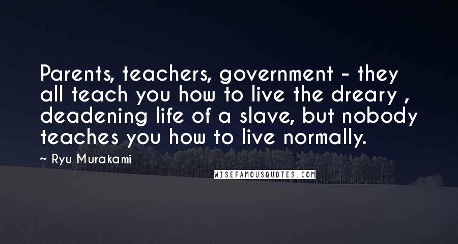 Ryu Murakami Quotes: Parents, teachers, government - they all teach you how to live the dreary , deadening life of a slave, but nobody teaches you how to live normally.