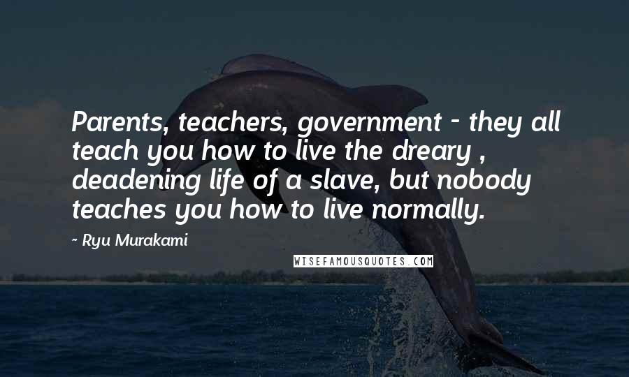 Ryu Murakami Quotes: Parents, teachers, government - they all teach you how to live the dreary , deadening life of a slave, but nobody teaches you how to live normally.