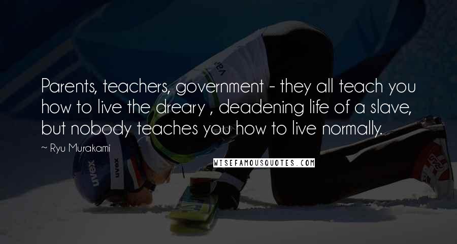 Ryu Murakami Quotes: Parents, teachers, government - they all teach you how to live the dreary , deadening life of a slave, but nobody teaches you how to live normally.