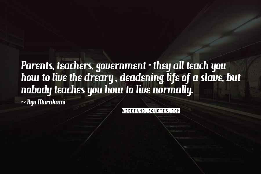 Ryu Murakami Quotes: Parents, teachers, government - they all teach you how to live the dreary , deadening life of a slave, but nobody teaches you how to live normally.